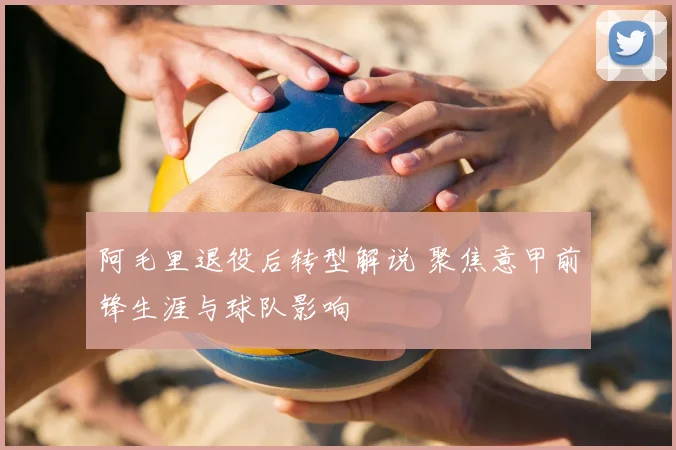 阿毛里退役后转型解说 聚焦意甲前锋生涯与球队影响