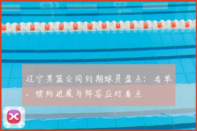 辽宁男篮合同到期球员盘点：名单、续约进展与阵容应对看点