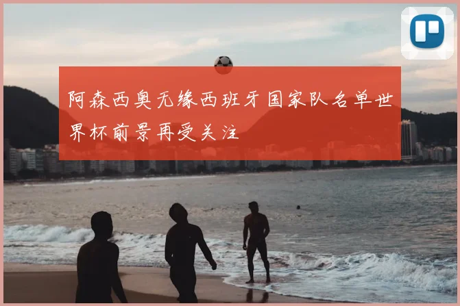 阿森西奥无缘西班牙国家队名单世界杯前景再受关注
