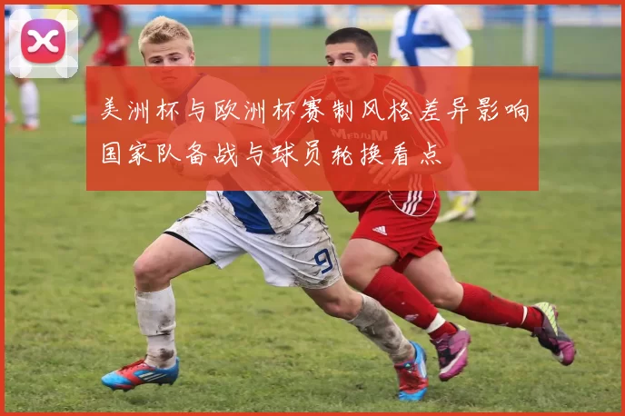 美洲杯与欧洲杯赛制风格差异影响国家队备战与球员轮换看点