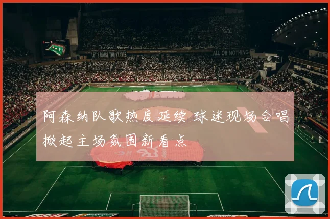 阿森纳队歌热度延续 球迷现场合唱掀起主场氛围新看点