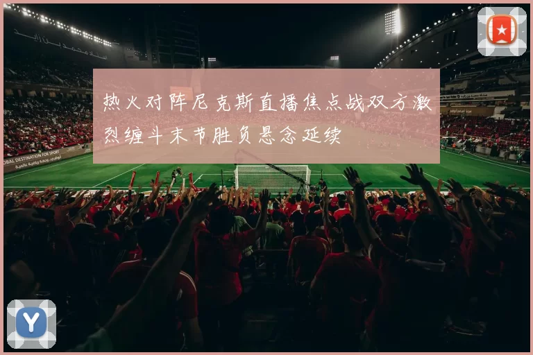 热火对阵尼克斯直播焦点战双方激烈缠斗末节胜负悬念延续