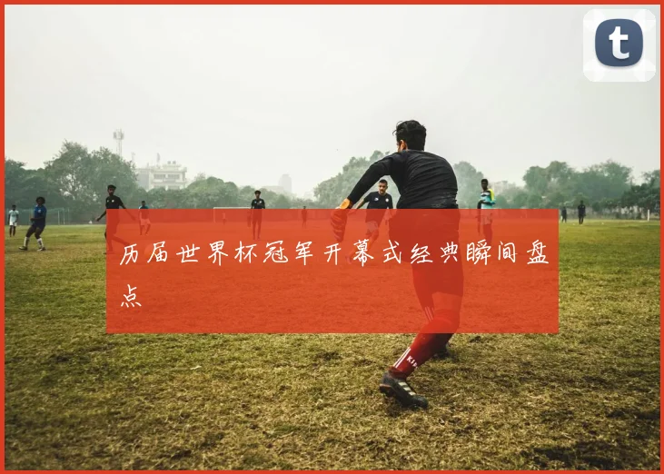 历届世界杯冠军开幕式经典瞬间盘点