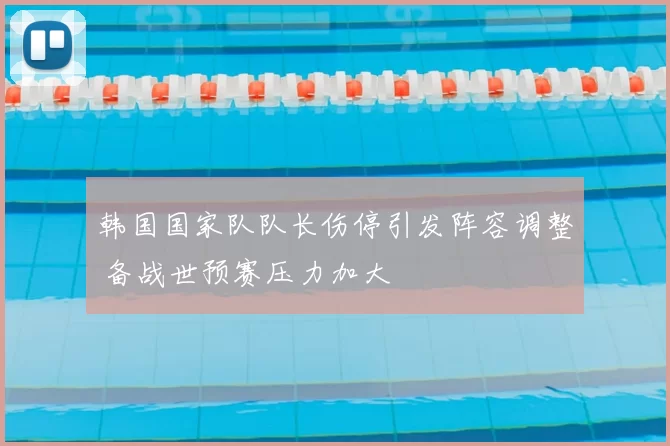 韩国国家队队长伤停引发阵容调整 备战世预赛压力加大