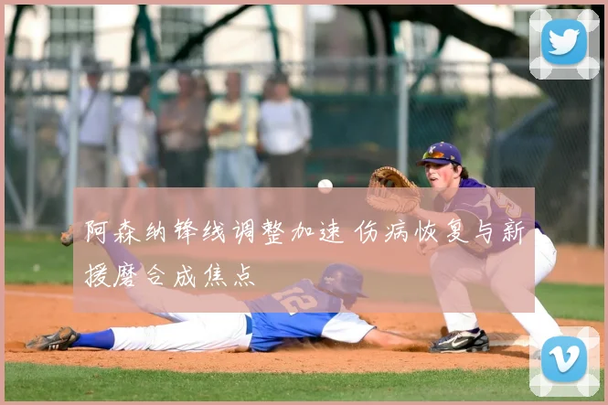 阿森纳锋线调整加速 伤病恢复与新援磨合成焦点