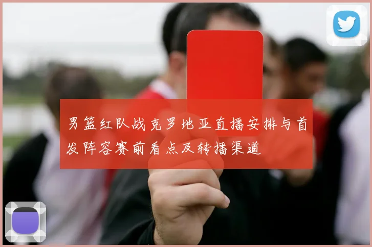 男篮红队战克罗地亚直播安排与首发阵容赛前看点及转播渠道