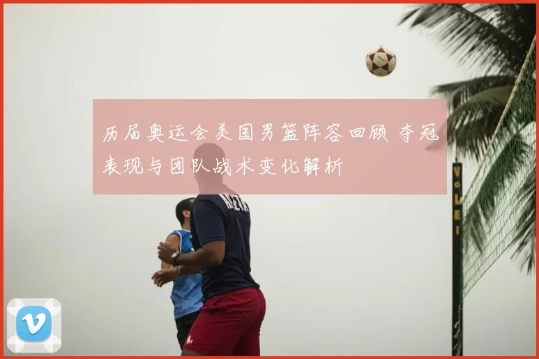 历届奥运会美国男篮阵容回顾 夺冠表现与团队战术变化解析