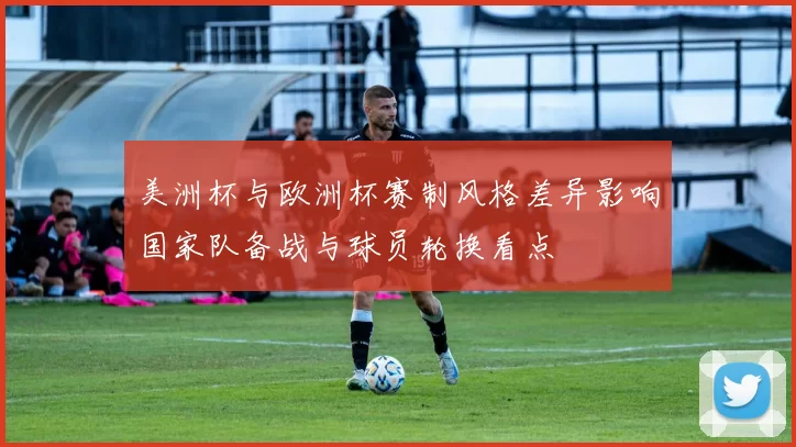 美洲杯与欧洲杯赛制风格差异影响国家队备战与球员轮换看点