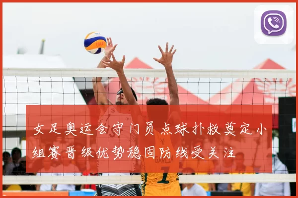 女足奥运会守门员点球扑救奠定小组赛晋级优势稳固防线受关注