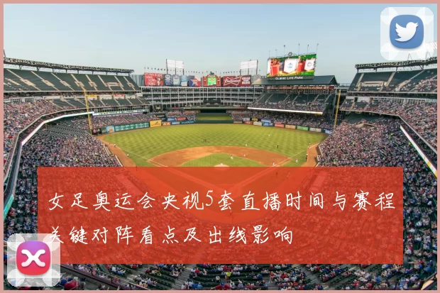 女足奥运会央视5套直播时间与赛程关键对阵看点及出线影响