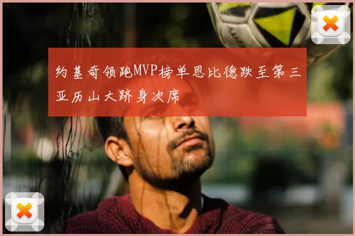 约基奇领跑MVP榜单恩比德跌至第三亚历山大跻身次席