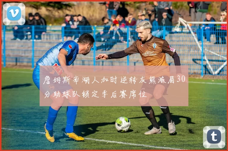 詹姆斯率湖人加时逆转灰熊浓眉30分助球队锁定季后赛席位