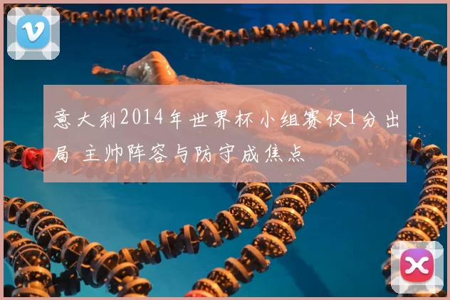 意大利2014年世界杯小组赛仅1分出局 主帅阵容与防守成焦点