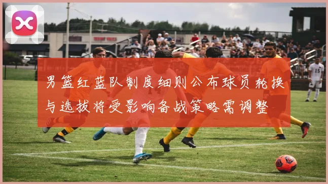 男篮红蓝队制度细则公布球员轮换与选拔将受影响备战策略需调整