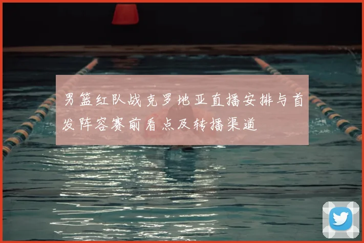 男篮红队战克罗地亚直播安排与首发阵容赛前看点及转播渠道