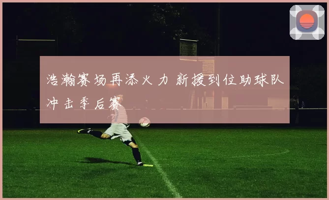 浩瀚赛场再添火力 新援到位助球队冲击季后赛