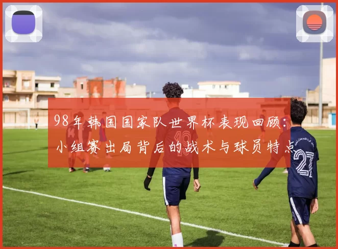 98年韩国国家队世界杯表现回顾：小组赛出局背后的战术与球员特点