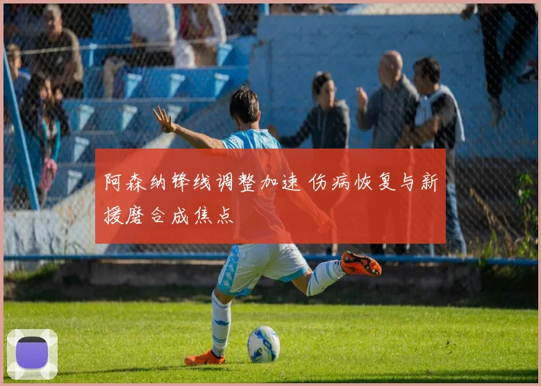 阿森纳锋线调整加速 伤病恢复与新援磨合成焦点