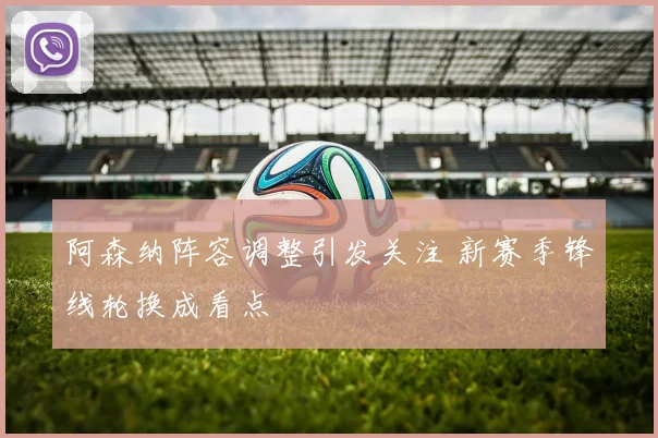 阿森纳阵容调整引发关注 新赛季锋线轮换成看点