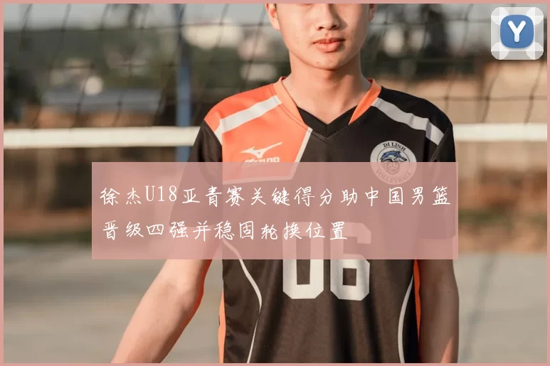 徐杰U18亚青赛关键得分助中国男篮晋级四强并稳固轮换位置