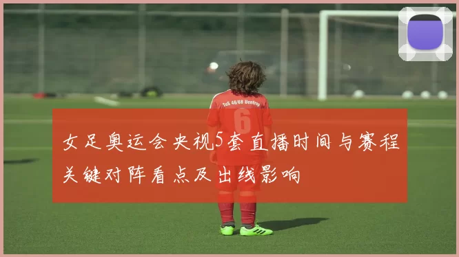 女足奥运会央视5套直播时间与赛程关键对阵看点及出线影响