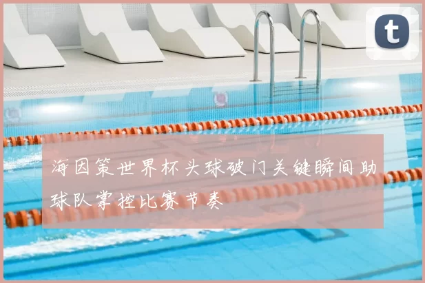 海因策世界杯头球破门关键瞬间助球队掌控比赛节奏