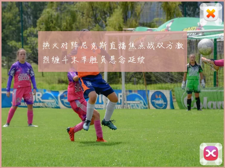 热火对阵尼克斯直播焦点战双方激烈缠斗末节胜负悬念延续