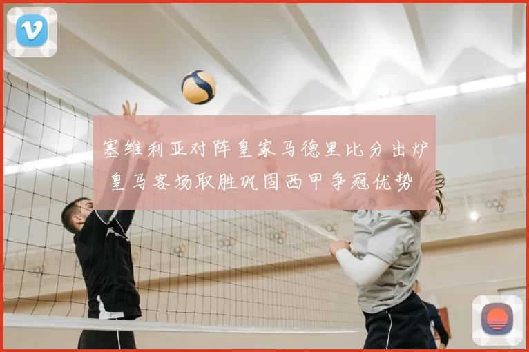 塞维利亚对阵皇家马德里比分出炉 皇马客场取胜巩固西甲争冠优势