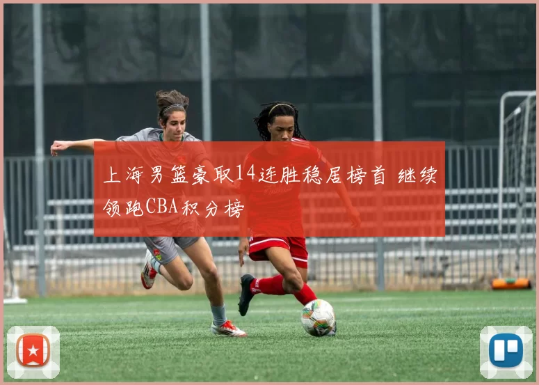 上海男篮豪取14连胜稳居榜首 继续领跑CBA积分榜