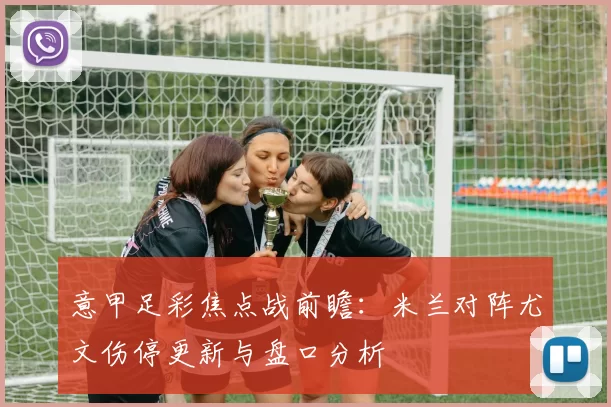 意甲足彩焦点战前瞻：米兰对阵尤文伤停更新与盘口分析