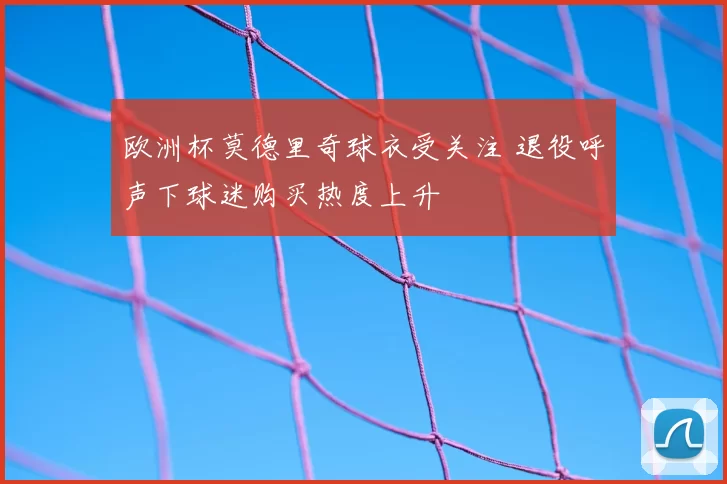 欧洲杯莫德里奇球衣受关注 退役呼声下球迷购买热度上升