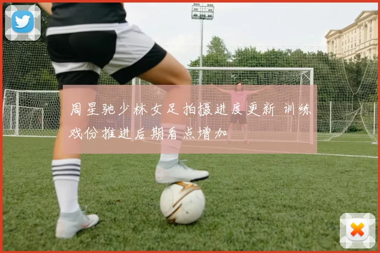 周星驰少林女足拍摄进度更新 训练戏份推进后期看点增加