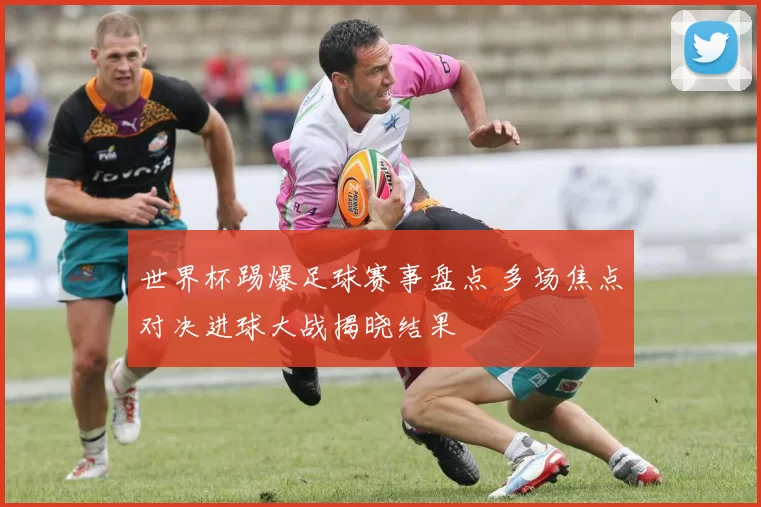 世界杯踢爆足球赛事盘点 多场焦点对决进球大战揭晓结果