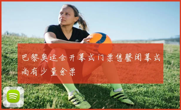 巴黎奥运会开幕式门票售罄闭幕式尚有少量余票