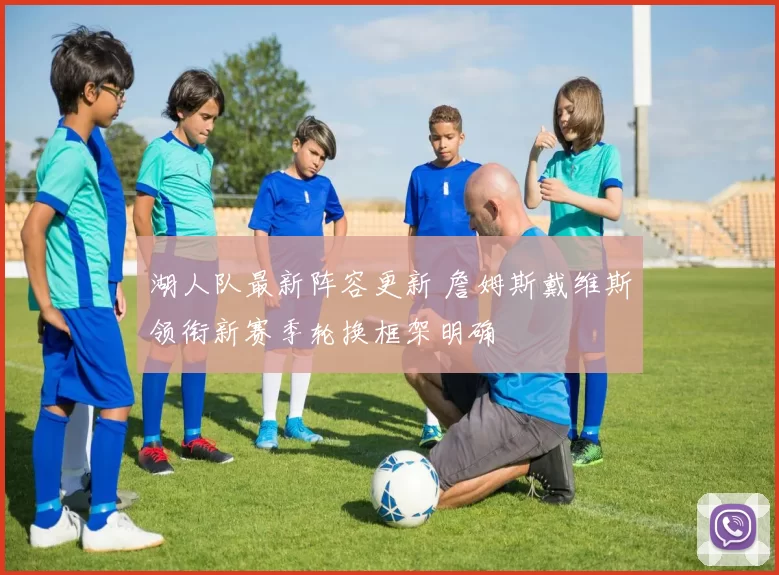 湖人队最新阵容更新 詹姆斯戴维斯领衔新赛季轮换框架明确