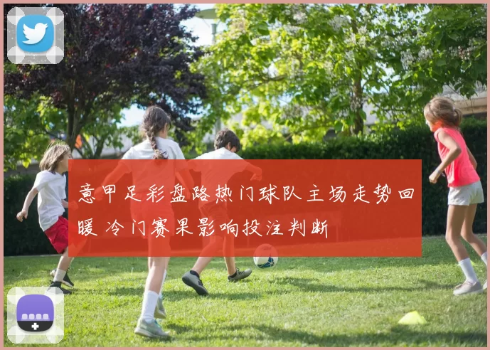 意甲足彩盘路热门球队主场走势回暖 冷门赛果影响投注判断