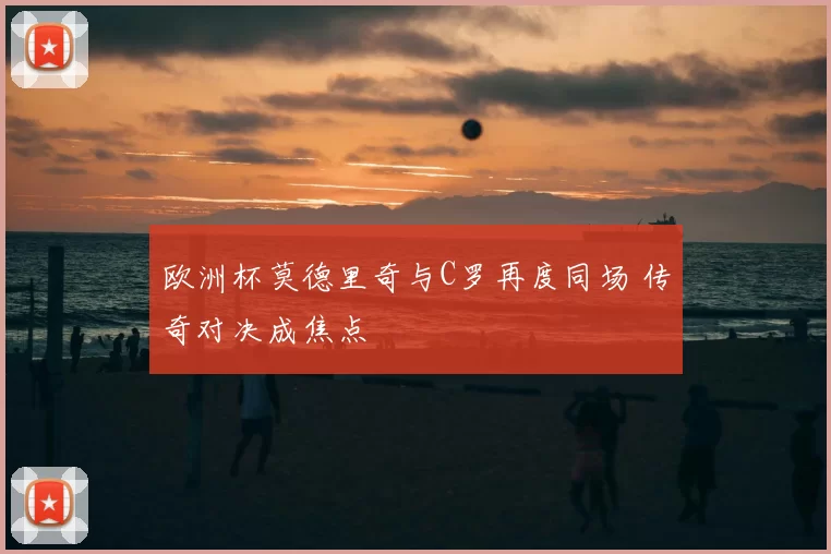 欧洲杯莫德里奇与C罗再度同场 传奇对决成焦点