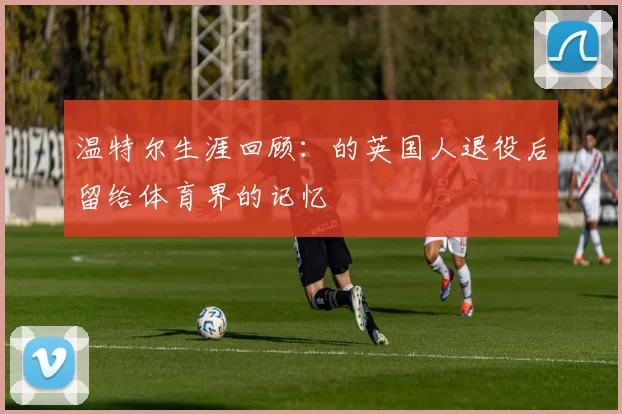温特尔生涯回顾：的英国人退役后留给体育界的记忆