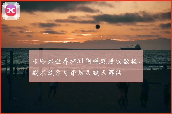 卡塔尔世界杯AI阿根廷进攻数据、战术效率与夺冠关键点解读