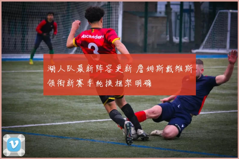 湖人队最新阵容更新 詹姆斯戴维斯领衔新赛季轮换框架明确