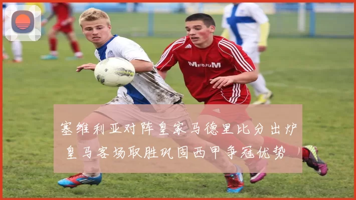 塞维利亚对阵皇家马德里比分出炉 皇马客场取胜巩固西甲争冠优势