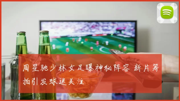 周星驰少林女足曝神秘阵容 新片筹拍引发球迷关注