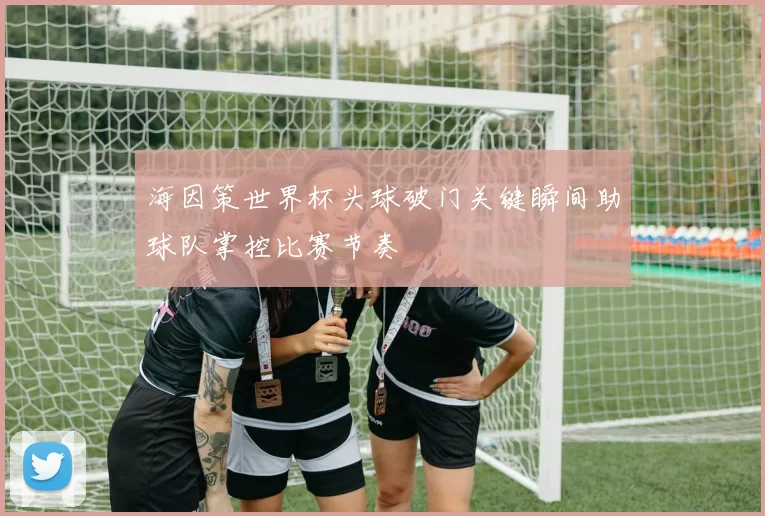 海因策世界杯头球破门关键瞬间助球队掌控比赛节奏