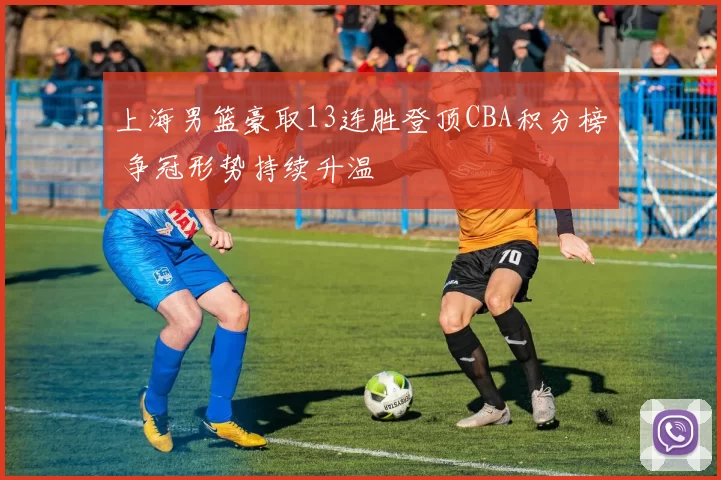 上海男篮豪取13连胜登顶CBA积分榜 争冠形势持续升温