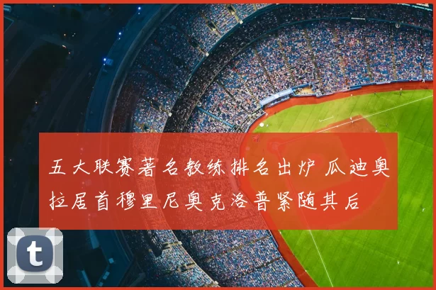 五大联赛著名教练排名出炉 瓜迪奥拉居首穆里尼奥克洛普紧随其后