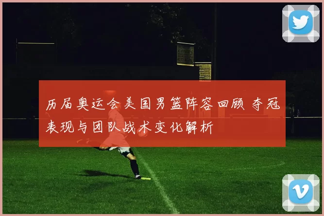 历届奥运会美国男篮阵容回顾 夺冠表现与团队战术变化解析