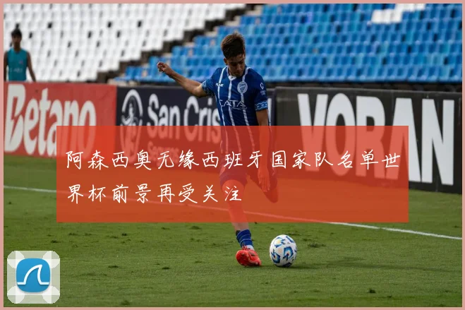 阿森西奥无缘西班牙国家队名单世界杯前景再受关注