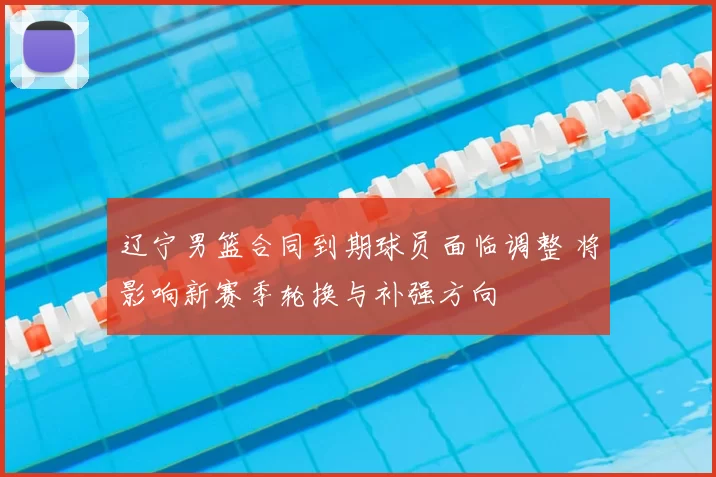 辽宁男篮合同到期球员面临调整 将影响新赛季轮换与补强方向