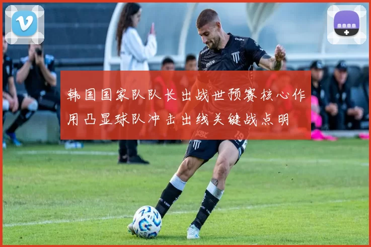 韩国国家队队长出战世预赛核心作用凸显球队冲击出线关键战点明